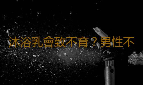 沐浴乳會致不育?男性不育的十大原因