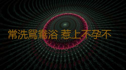 常洗鴛鴦浴 惹上不孕不育症